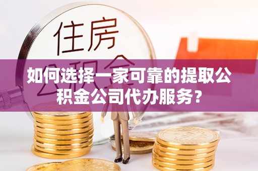 武冈如何选择一家可靠的提取公积金公司代办服务？
