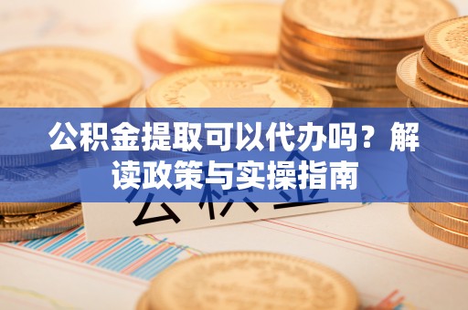 武冈公积金提取可以代办吗？解读政策与实操指南