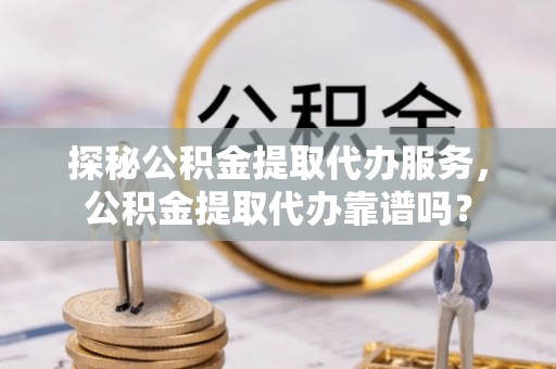 武冈探秘公积金提取代办服务，公积金提取代办靠谱吗？