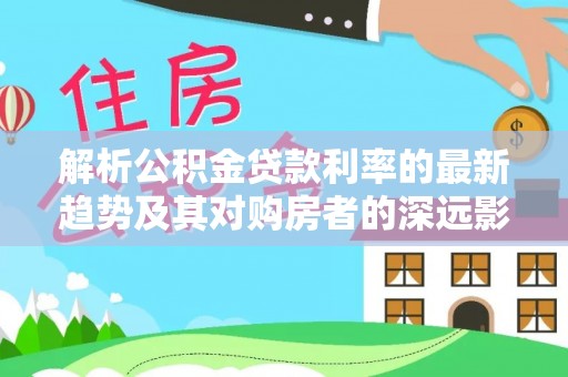 武冈解析公积金贷款利率的最新趋势及其对购房者的深远影响