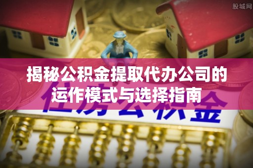 武冈揭秘公积金提取代办公司的运作模式与选择指南
