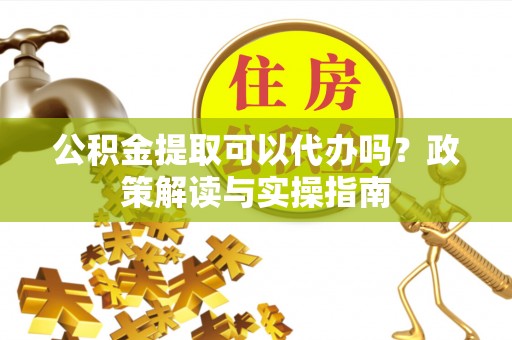 武冈公积金提取可以代办吗？政策解读与实操指南