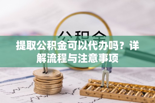 武冈提取公积金可以代办吗？详解流程与注意事项