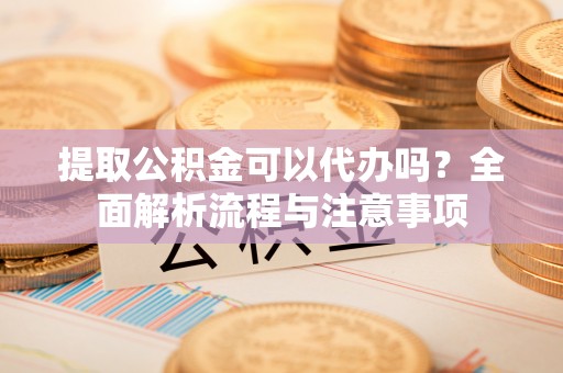 武冈提取公积金可以代办吗？全面解析流程与注意事项