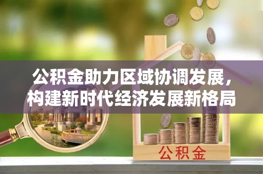 武冈公积金助力区域协调发展，构建新时代经济发展新格局