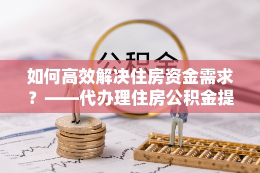 武冈如何高效解决住房资金需求？——代办理住房公积金提取服务全解析