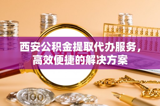 武冈西安公积金提取代办服务，高效便捷的解决方案
