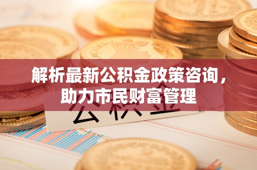 武冈解析最新公积金政策咨询，助力市民财富管理