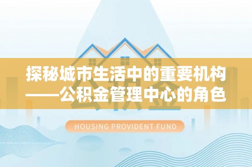 武冈探秘城市生活中的重要机构——公积金管理中心的角色与意义