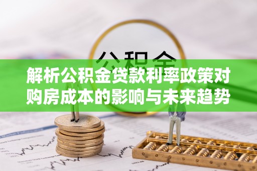 武冈解析公积金贷款利率政策对购房成本的影响与未来趋势