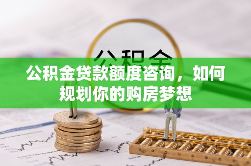 武冈公积金贷款额度咨询，如何规划你的购房梦想
