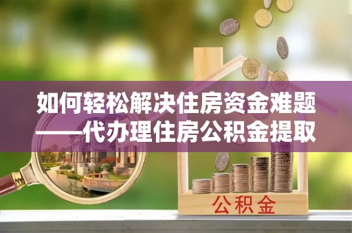 武冈如何轻松解决住房资金难题——代办理住房公积金提取服务详解